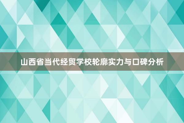 山西省当代经贸学校轮廓实力与口碑分析