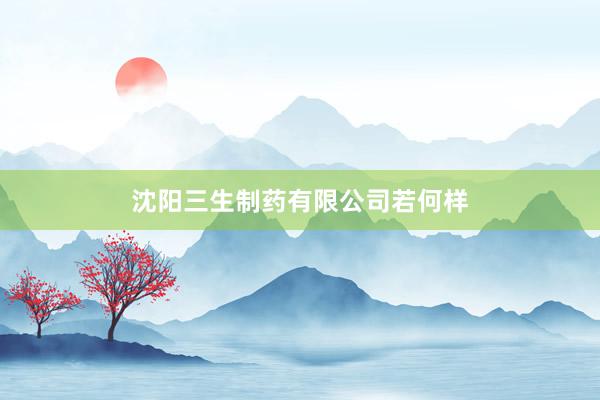 沈阳三生制药有限公司若何样